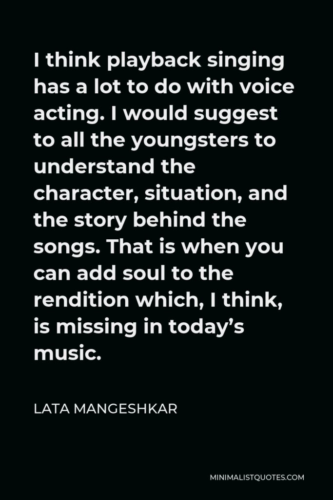 Lata Mangeshkar Quote - I think playback singing has a lot to do with voice acting. I would suggest to all the youngsters to understand the character, situation, and the story behind the songs. That is when you can add soul to the rendition which, I think, is missing in today’s music.