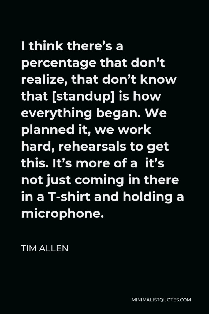 Tim Allen Quote - I think there’s a percentage that don’t realize, that don’t know that [standup] is how everything began. We planned it, we work hard, rehearsals to get this. It’s more of a it’s not just coming in there in a T-shirt and holding a microphone.