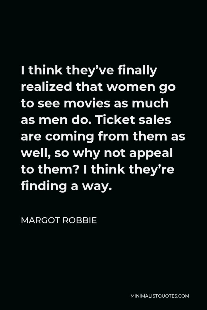 Margot Robbie Quote - I think they’ve finally realized that women go to see movies as much as men do. Ticket sales are coming from them as well, so why not appeal to them? I think they’re finding a way.