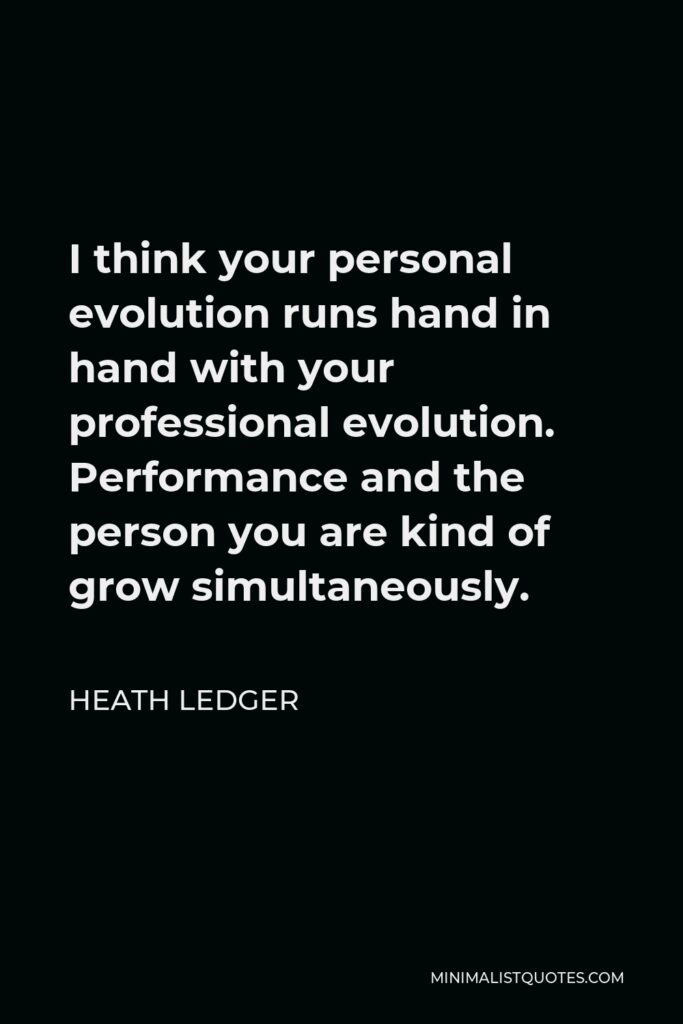 Heath Ledger Quote - I think your personal evolution runs hand in hand with your professional evolution. Performance and the person you are kind of grow simultaneously.