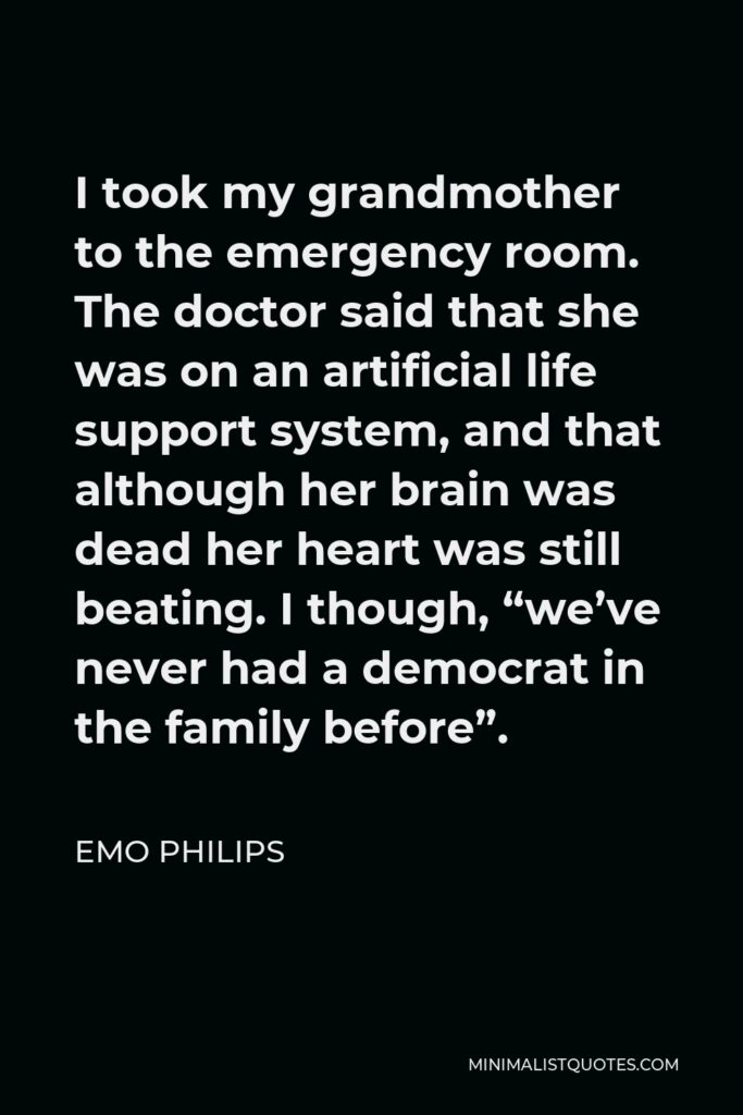 Emo Philips Quote - I took my grandmother to the emergency room. The doctor said that she was on an artificial life support system, and that although her brain was dead her heart was still beating. I though, “we’ve never had a democrat in the family before”.