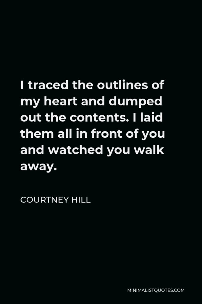 Courtney Hill Quote - I traced the outlines of my heart and dumped out the contents. I laid them all in front of you and watched you walk away.