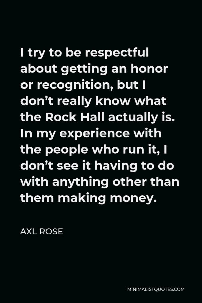 Axl Rose Quote - I try to be respectful about getting an honor or recognition, but I don’t really know what the Rock Hall actually is. In my experience with the people who run it, I don’t see it having to do with anything other than them making money.