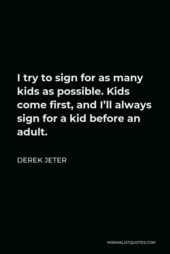Derek Jeter Quote - I try to sign for as many kids as possible. Kids come first, and I’ll always sign for a kid before an adult.
