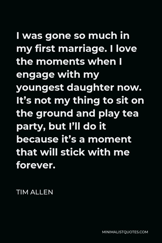 Tim Allen Quote - I was gone so much in my first marriage. I love the moments when I engage with my youngest daughter now. It’s not my thing to sit on the ground and play tea party, but I’ll do it because it’s a moment that will stick with me forever.