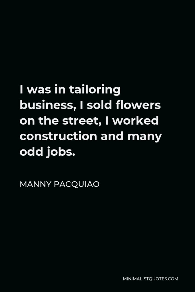 Manny Pacquiao Quote - I was in tailoring business, I sold flowers on the street, I worked construction and many odd jobs.
