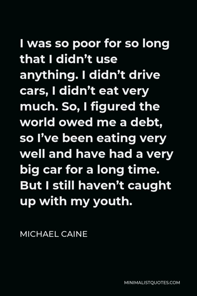 Michael Caine Quote - I was so poor for so long that I didn’t use anything. I didn’t drive cars, I didn’t eat very much. So, I figured the world owed me a debt, so I’ve been eating very well and have had a very big car for a long time. But I still haven’t caught up with my youth.
