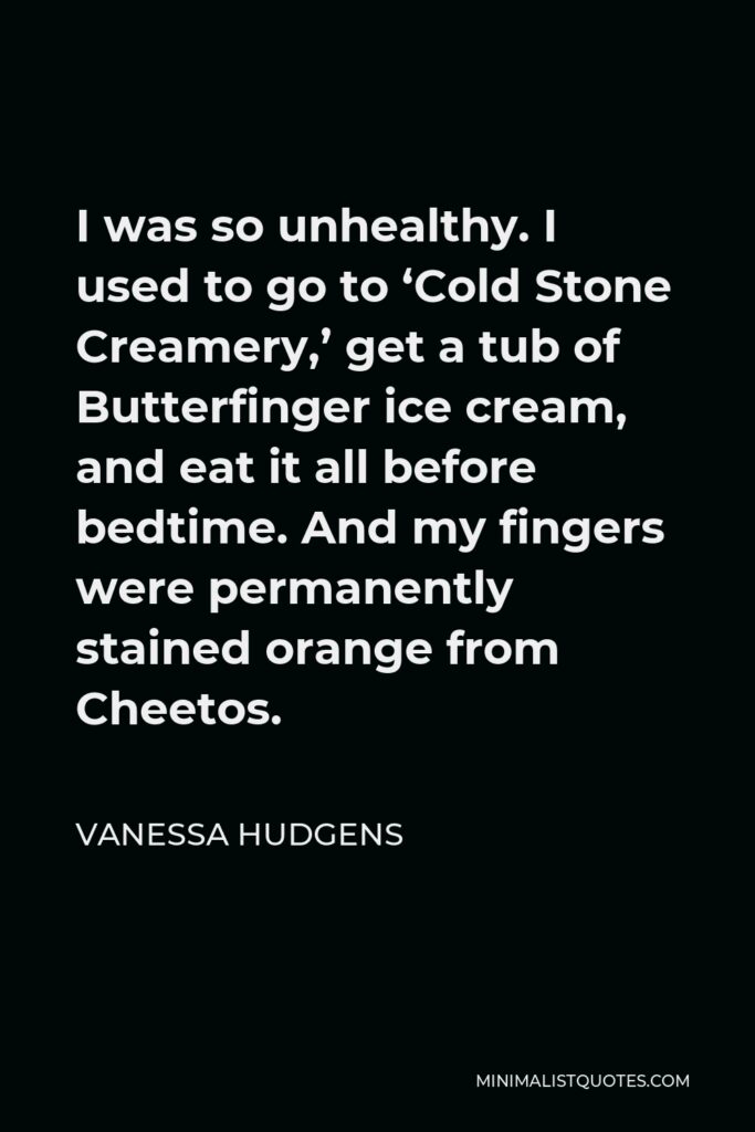 Vanessa Hudgens Quote - I was so unhealthy. I used to go to ‘Cold Stone Creamery,’ get a tub of Butterfinger ice cream, and eat it all before bedtime. And my fingers were permanently stained orange from Cheetos.