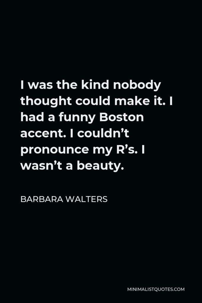 Barbara Walters Quote - I was the kind nobody thought could make it. I had a funny Boston accent. I couldn’t pronounce my R’s. I wasn’t a beauty.
