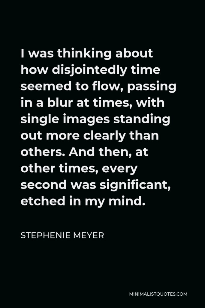 Stephenie Meyer Quote - I was thinking about how disjointedly time seemed to flow, passing in a blur at times, with single images standing out more clearly than others. And then, at other times, every second was significant, etched in my mind.