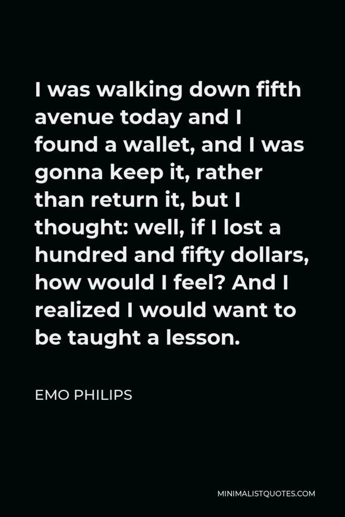Emo Philips Quote - I was walking down fifth avenue today and I found a wallet, and I was gonna keep it, rather than return it, but I thought: well, if I lost a hundred and fifty dollars, how would I feel? And I realized I would want to be taught a lesson.