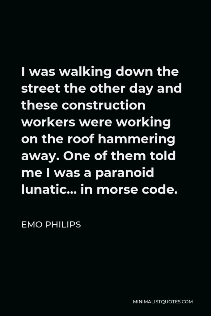 Emo Philips Quote - I was walking down the street the other day and these construction workers were working on the roof hammering away. One of them told me I was a paranoid lunatic… in morse code.