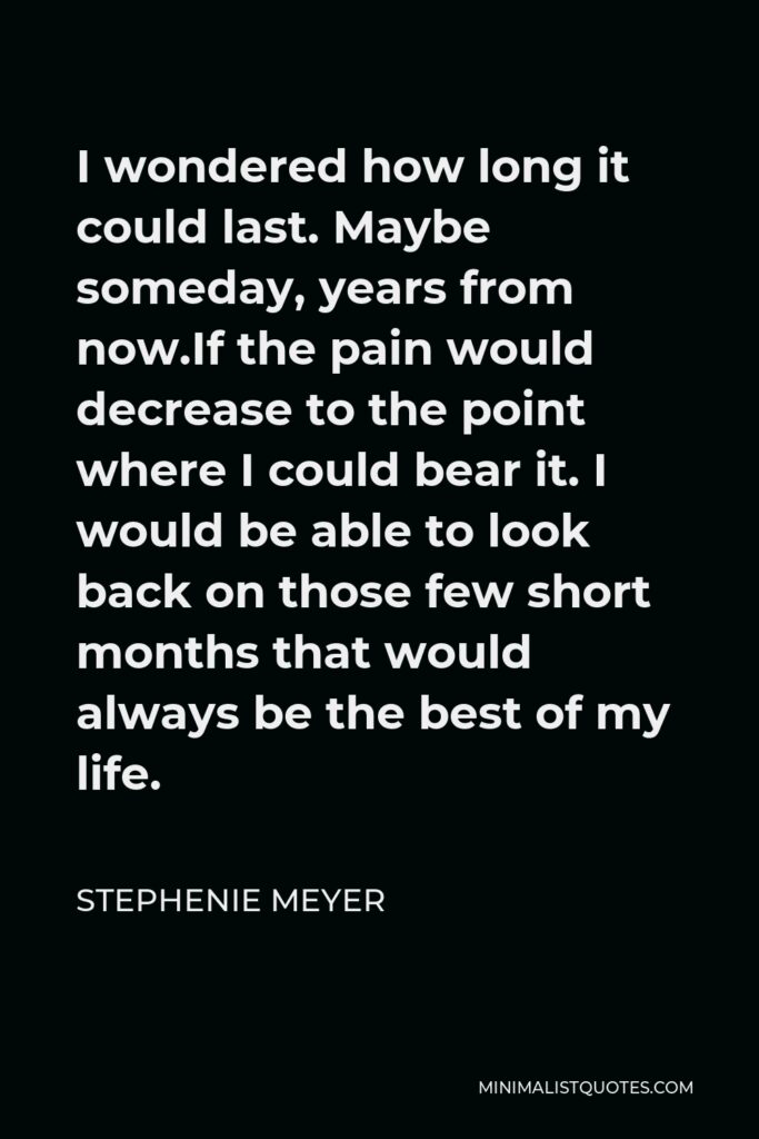 Stephenie Meyer Quote - I wondered how long it could last. Maybe someday, years from now.If the pain would decrease to the point where I could bear it. I would be able to look back on those few short months that would always be the best of my life.