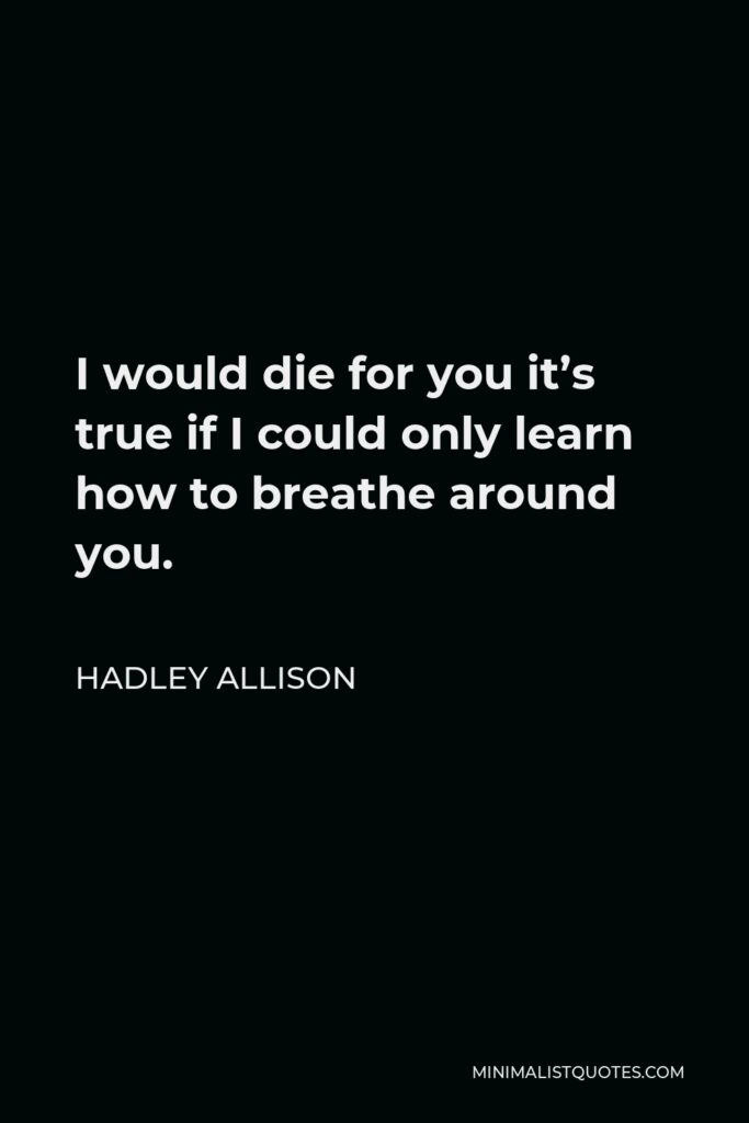 Hadley Allison Quote - I would die for you it’s true if I could only learn how to breathe around you.