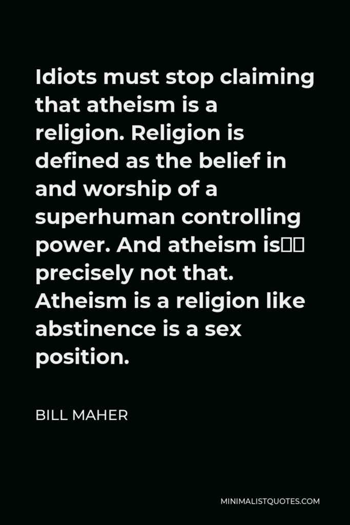 Bill Maher Quote - Idiots must stop claiming that atheism is a religion. Religion is defined as the belief in and worship of a superhuman controlling power. And atheism is… precisely not that. Atheism is a religion like abstinence is a sex position.