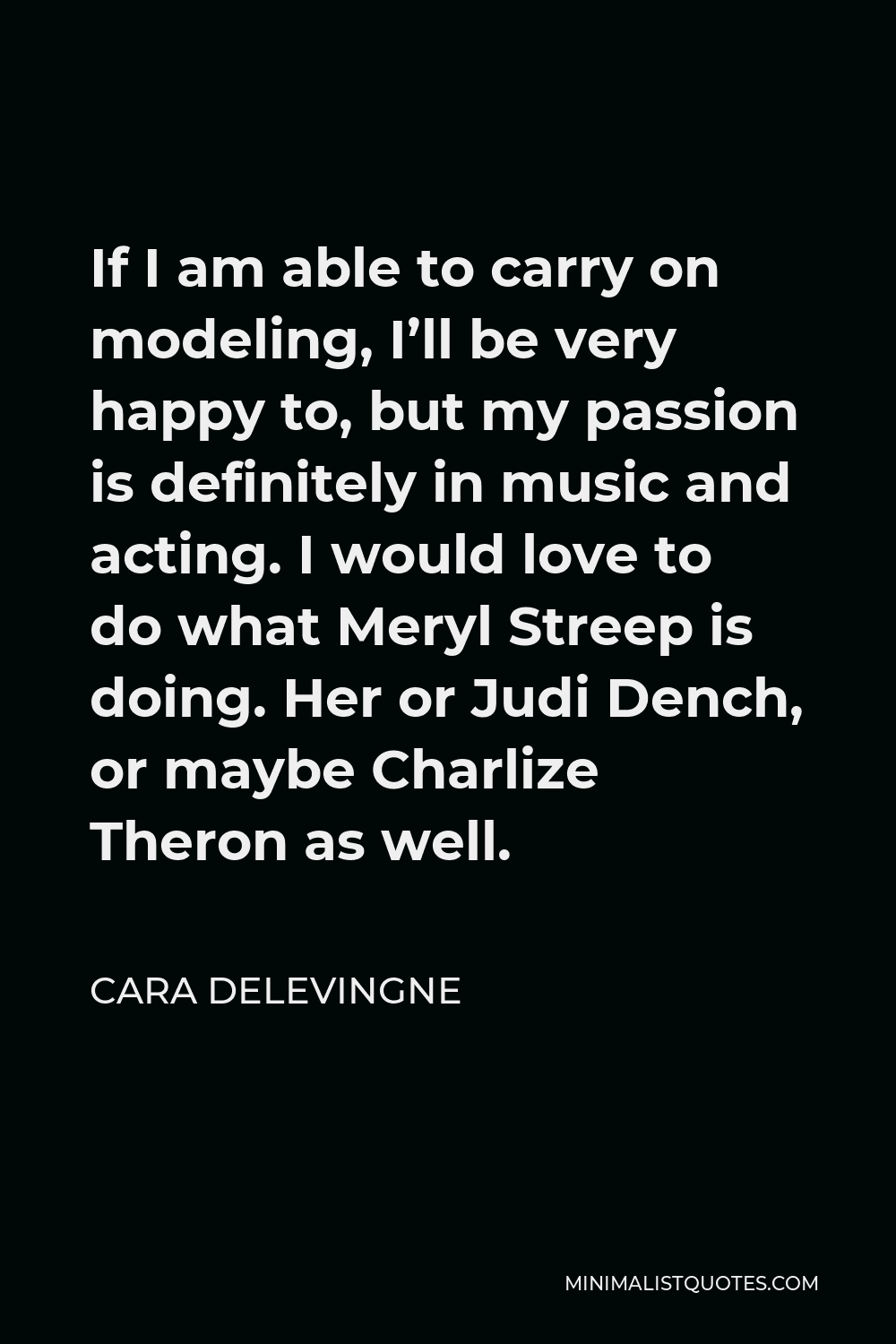 Cara Delevingne Quote - If I am able to carry on modeling, I’ll be very happy to, but my passion is definitely in music and acting. I would love to do what Meryl Streep is doing. Her or Judi Dench, or maybe Charlize Theron as well.