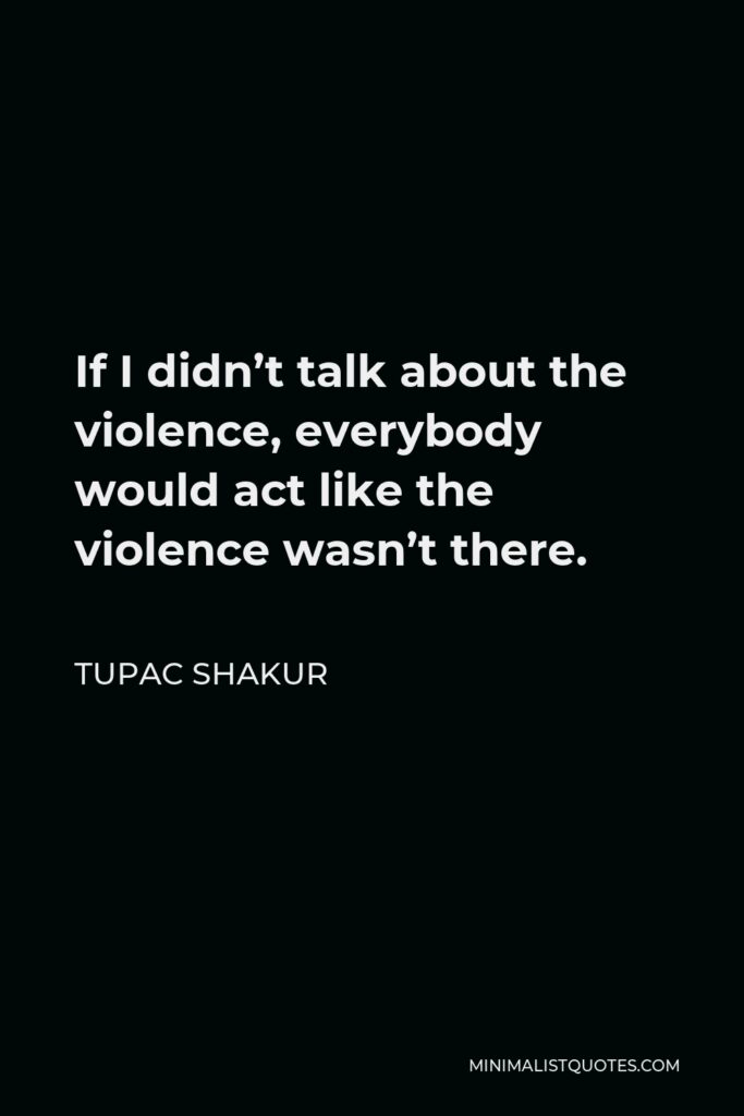 Tupac Shakur Quote - If I didn’t talk about the violence, everybody would act like the violence wasn’t there.