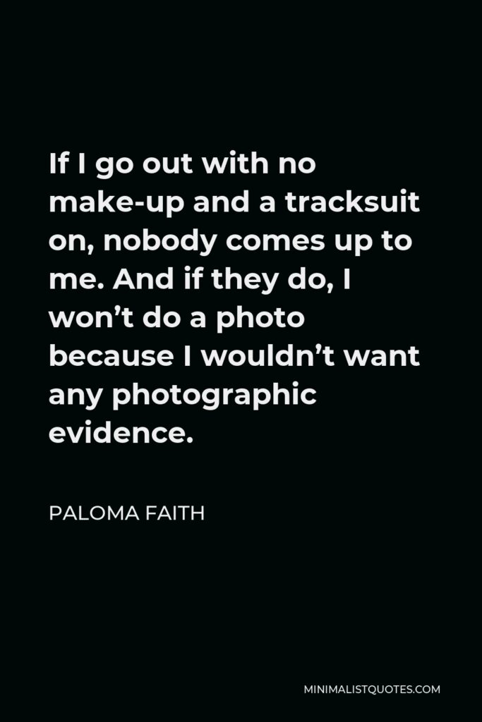 Paloma Faith Quote - If I go out with no make-up and a tracksuit on, nobody comes up to me. And if they do, I won’t do a photo because I wouldn’t want any photographic evidence.