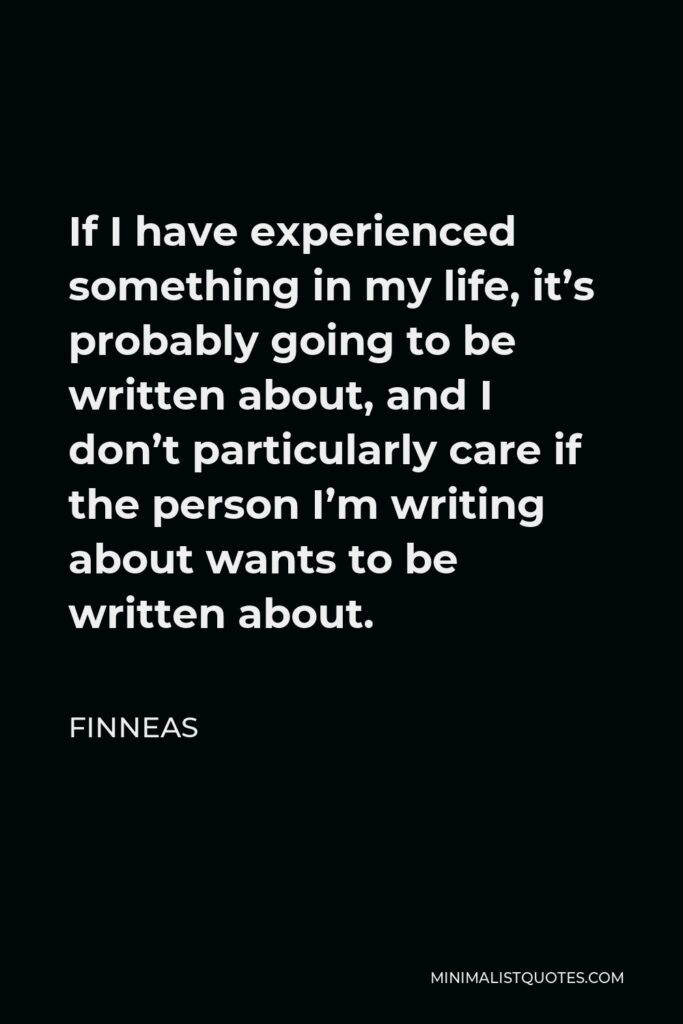 Finneas Quote - If I have experienced something in my life, it’s probably going to be written about, and I don’t particularly care if the person I’m writing about wants to be written about.