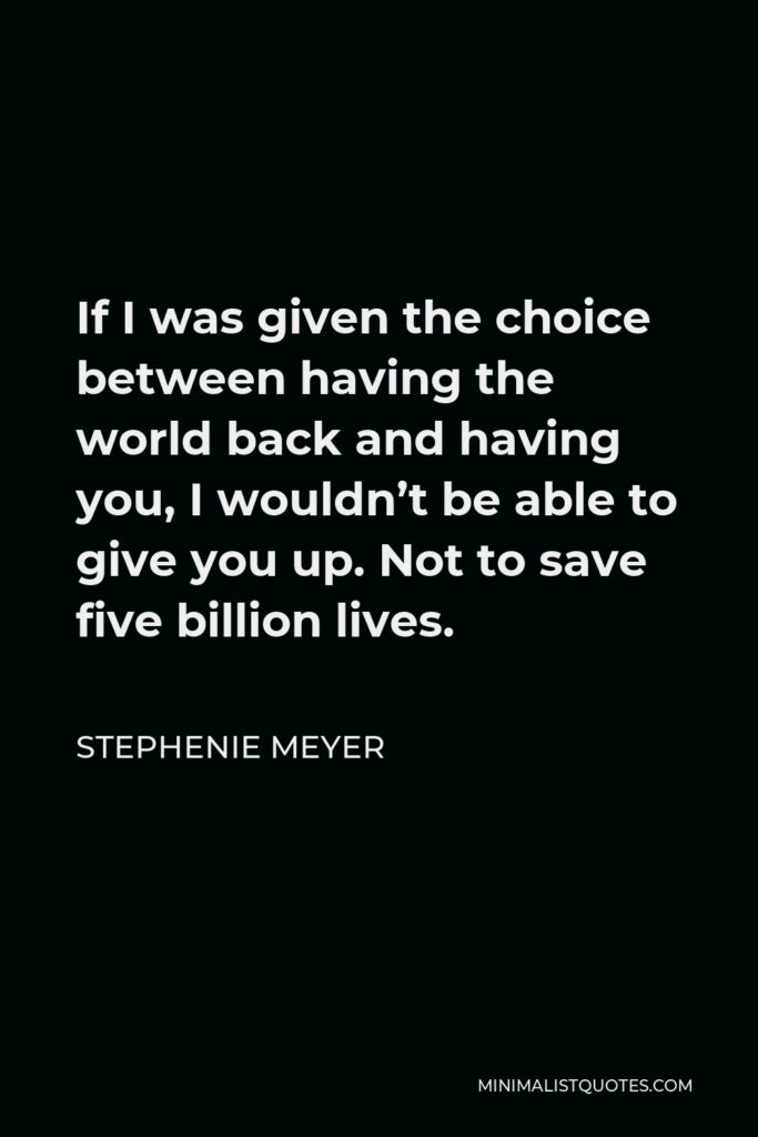 Stephenie Meyer Quote - If I was given the choice between having the world back and having you, I wouldn’t be able to give you up. Not to save five billion lives.