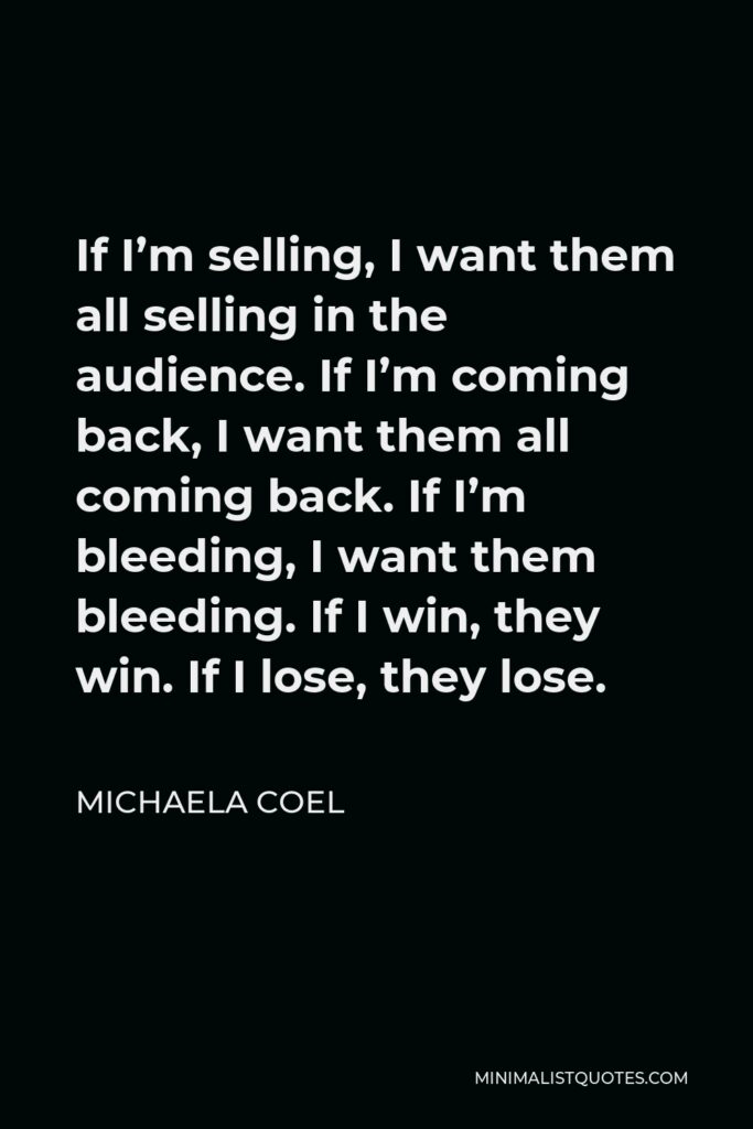 Michaela Coel Quote - If I’m selling, I want them all selling in the audience. If I’m coming back, I want them all coming back. If I’m bleeding, I want them bleeding. If I win, they win. If I lose, they lose.
