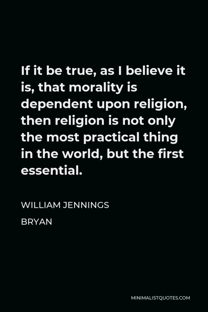 William Jennings Bryan Quote - If it be true, as I believe it is, that morality is dependent upon religion, then religion is not only the most practical thing in the world, but the first essential.