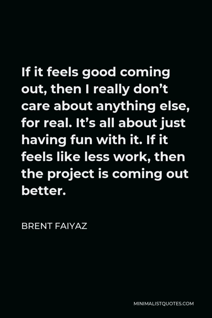 Brent Faiyaz Quote - If it feels good coming out, then I really don’t care about anything else, for real. It’s all about just having fun with it. If it feels like less work, then the project is coming out better.