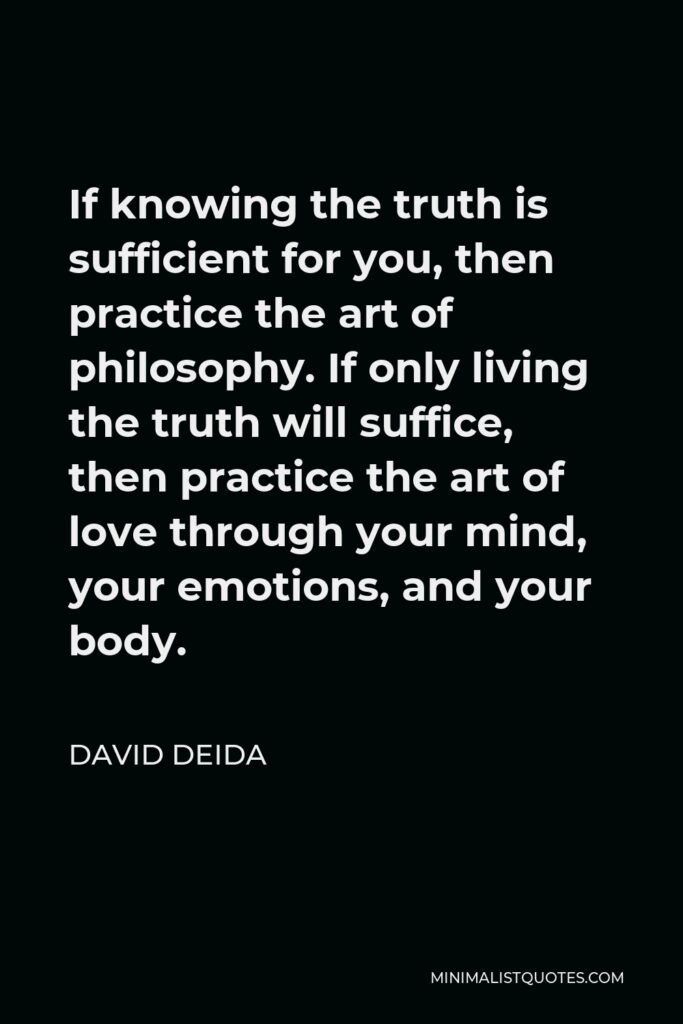 David Deida Quote - If knowing the truth is sufficient for you, then practice the art of philosophy. If only living the truth will suffice, then practice the art of love through your mind, your emotions, and your body.