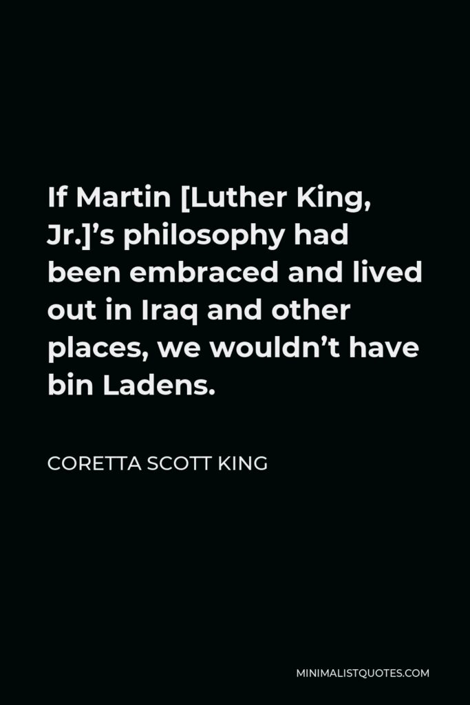 Coretta Scott King Quote - If Martin [Luther King, Jr.]’s philosophy had been embraced and lived out in Iraq and other places, we wouldn’t have bin Ladens.