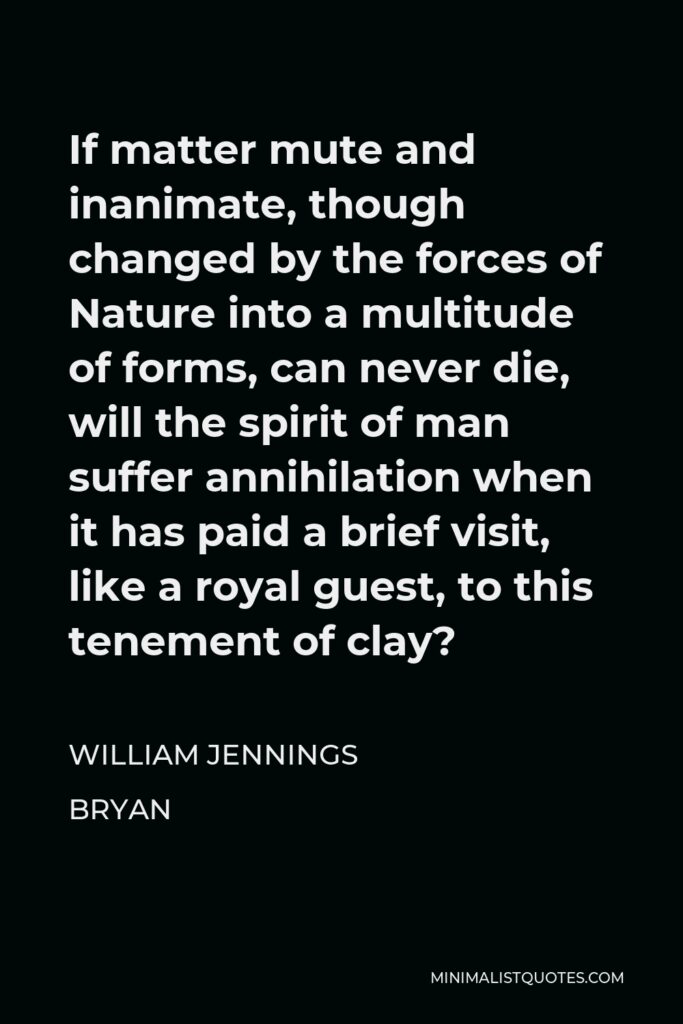 William Jennings Bryan Quote - If matter mute and inanimate, though changed by the forces of Nature into a multitude of forms, can never die, will the spirit of man suffer annihilation when it has paid a brief visit, like a royal guest, to this tenement of clay?