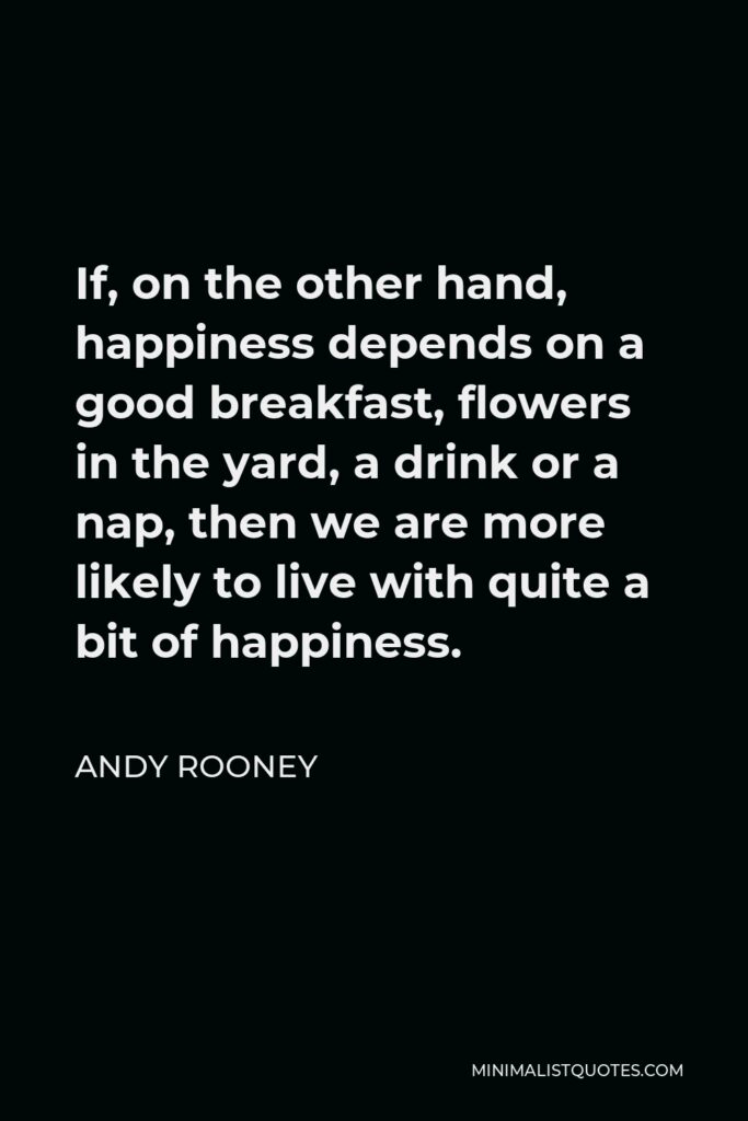 Andy Rooney Quote - If, on the other hand, happiness depends on a good breakfast, flowers in the yard, a drink or a nap, then we are more likely to live with quite a bit of happiness.