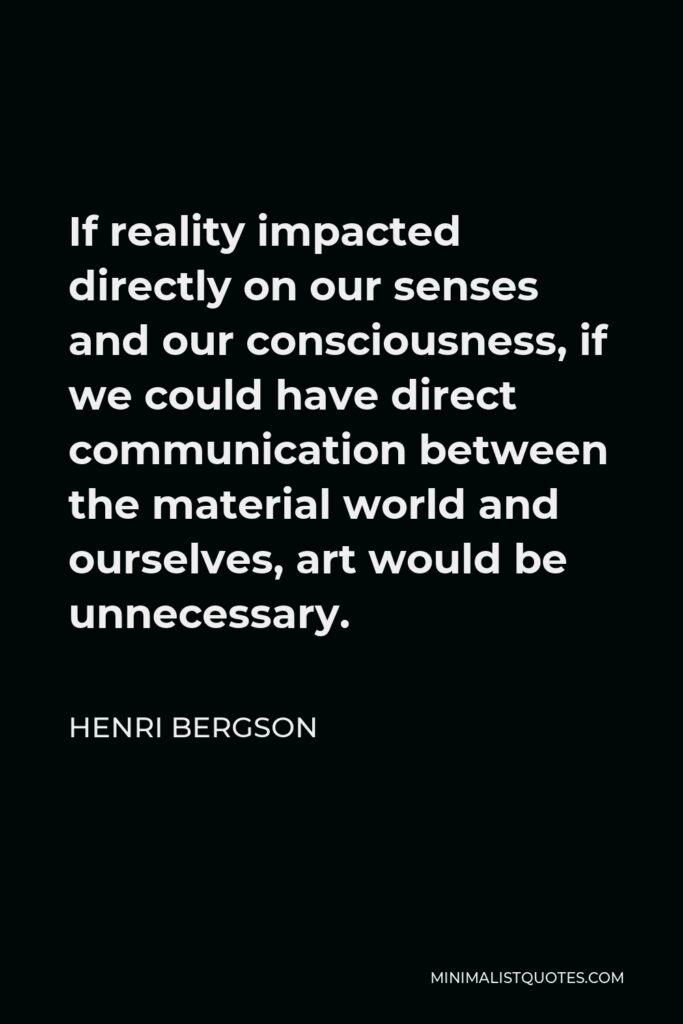 Henri Bergson Quote - If reality impacted directly on our senses and our consciousness, if we could have direct communication between the material world and ourselves, art would be unnecessary.