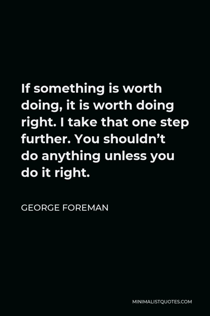 George Foreman Quote - If something is worth doing, it is worth doing right. I take that one step further. You shouldn’t do anything unless you do it right.