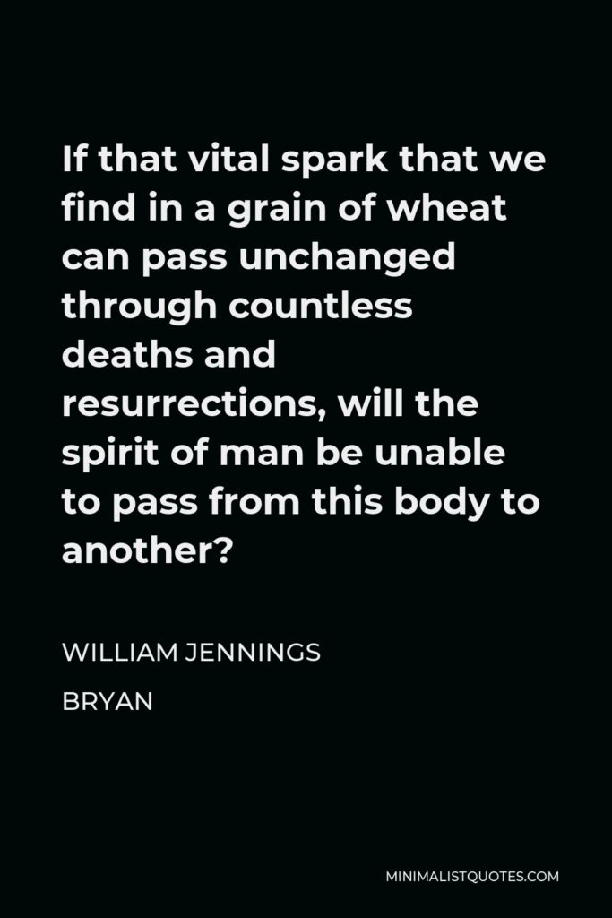 William Jennings Bryan Quote - If that vital spark that we find in a grain of wheat can pass unchanged through countless deaths and resurrections, will the spirit of man be unable to pass from this body to another?