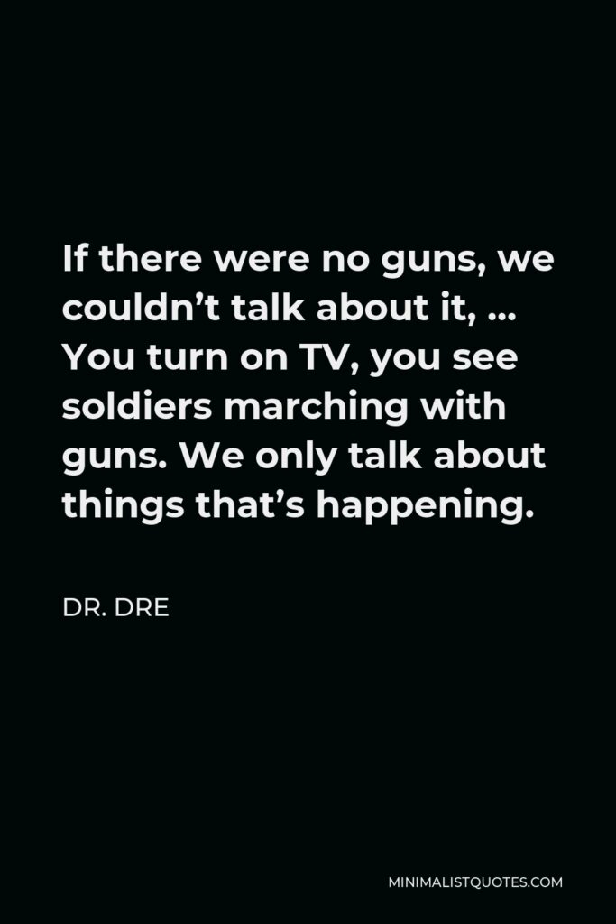 Dr. Dre Quote - If there were no guns, we couldn’t talk about it, … You turn on TV, you see soldiers marching with guns. We only talk about things that’s happening.