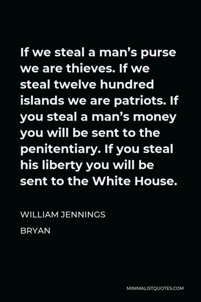 William Jennings Bryan Quote - If we steal a man’s purse we are thieves. If we steal twelve hundred islands we are patriots. If you steal a man’s money you will be sent to the penitentiary. If you steal his liberty you will be sent to the White House.