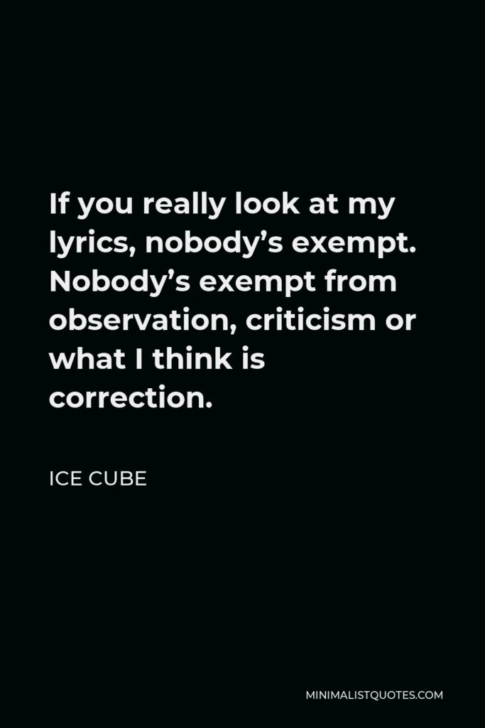 Ice Cube Quote - If you really look at my lyrics, nobody’s exempt. Nobody’s exempt from observation, criticism or what I think is correction.
