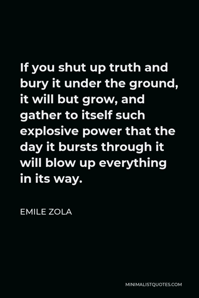 Emile Zola Quote - If you shut up truth and bury it under the ground, it will but grow, and gather to itself such explosive power that the day it bursts through it will blow up everything in its way.