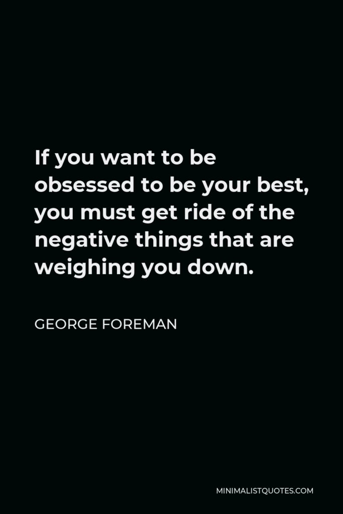 George Foreman Quote - If you want to be obsessed to be your best, you must get ride of the negative things that are weighing you down.