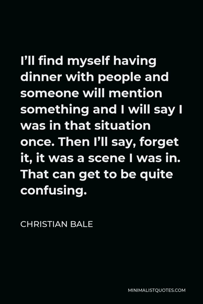 Christian Bale Quote - I’ll find myself having dinner with people and someone will mention something and I will say I was in that situation once. Then I’ll say, forget it, it was a scene I was in. That can get to be quite confusing.