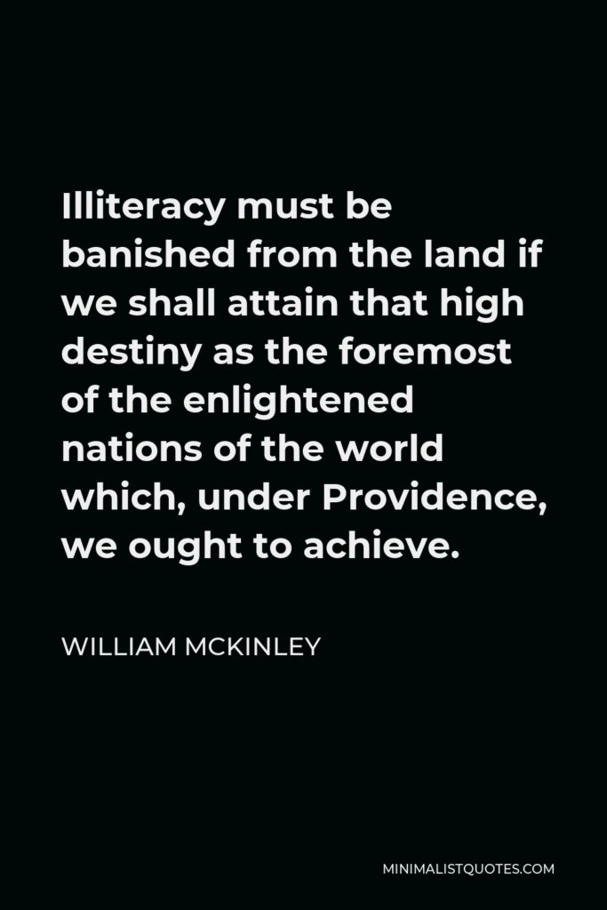 William McKinley Quote - Illiteracy must be banished from the land if we shall attain that high destiny as the foremost of the enlightened nations of the world which, under Providence, we ought to achieve.