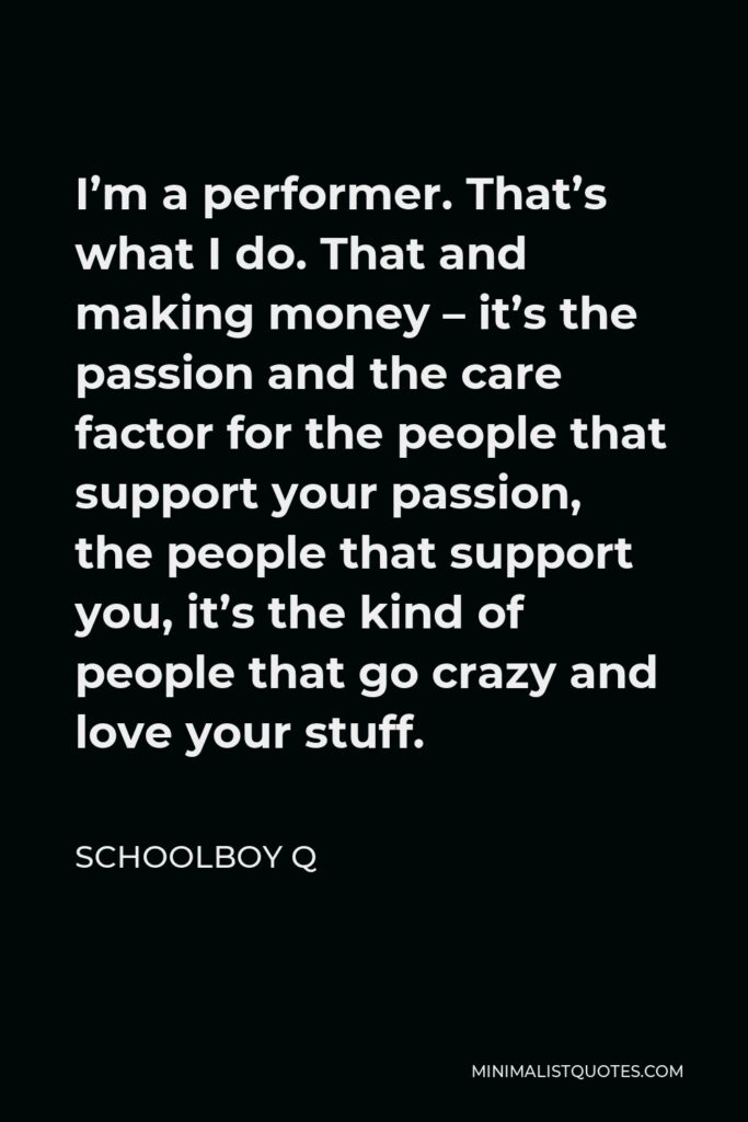 ScHoolboy Q Quote - I’m a performer. That’s what I do. That and making money – it’s the passion and the care factor for the people that support your passion, the people that support you, it’s the kind of people that go crazy and love your stuff.