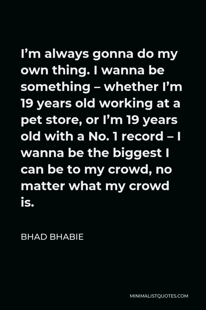 Bhad Bhabie Quote - I’m always gonna do my own thing. I wanna be something – whether I’m 19 years old working at a pet store, or I’m 19 years old with a No. 1 record – I wanna be the biggest I can be to my crowd, no matter what my crowd is.