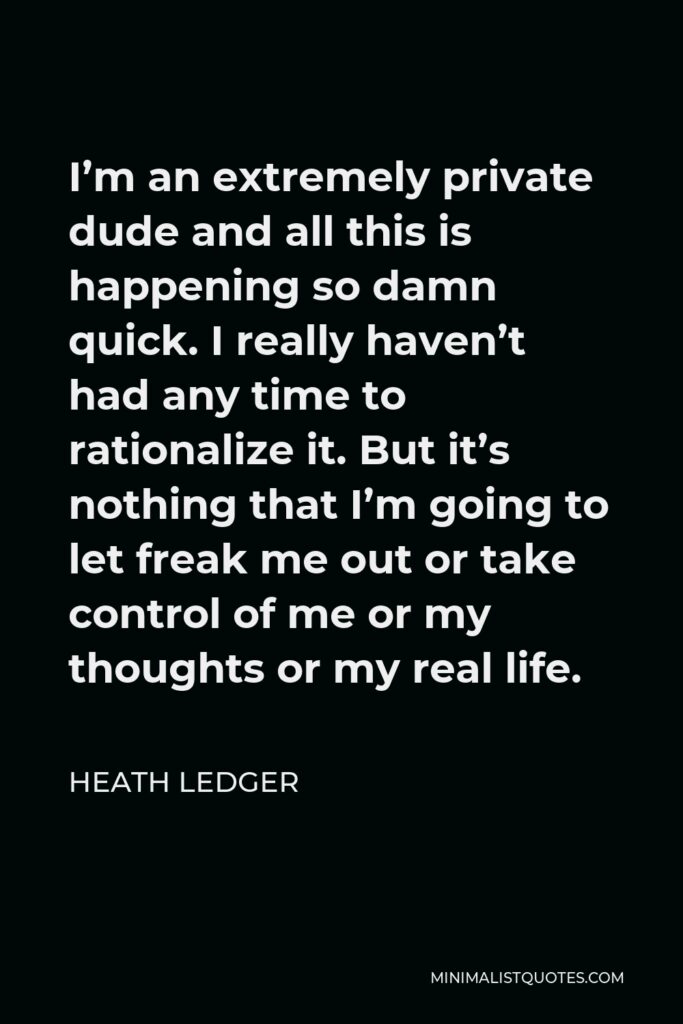 Heath Ledger Quote - I’m an extremely private dude and all this is happening so damn quick. I really haven’t had any time to rationalize it. But it’s nothing that I’m going to let freak me out or take control of me or my thoughts or my real life.