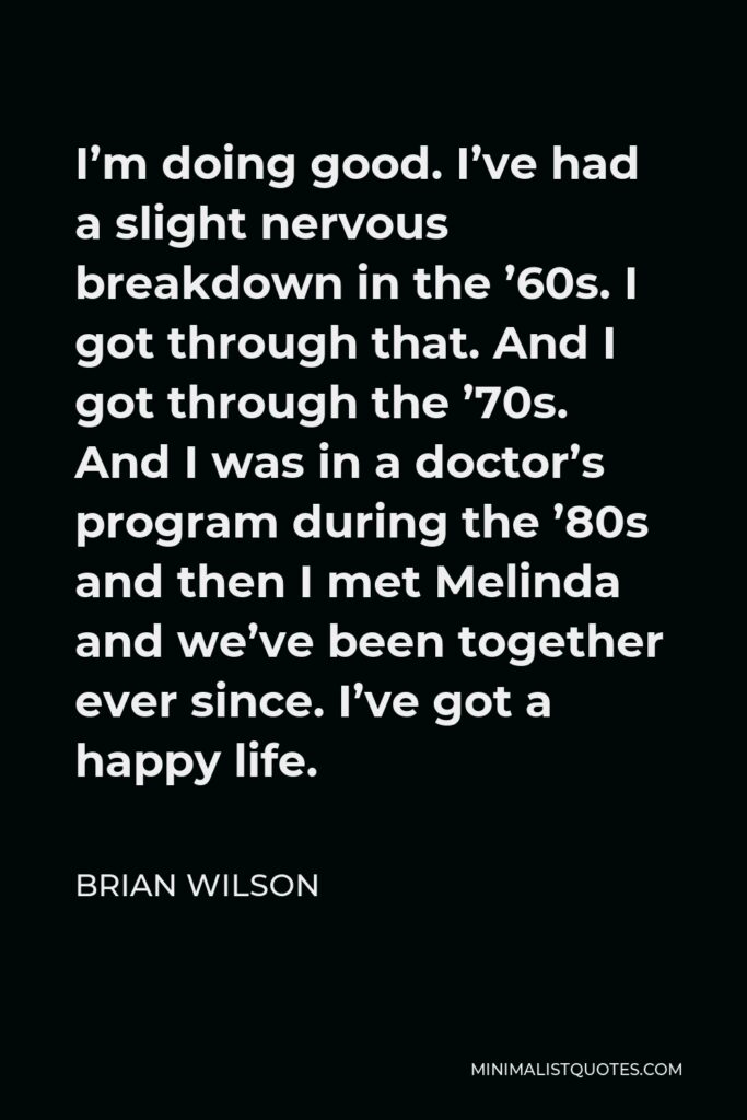 Brian Wilson Quote - I’m doing good. I’ve had a slight nervous breakdown in the ’60s. I got through that. And I got through the ’70s. And I was in a doctor’s program during the ’80s and then I met Melinda and we’ve been together ever since. I’ve got a happy life.