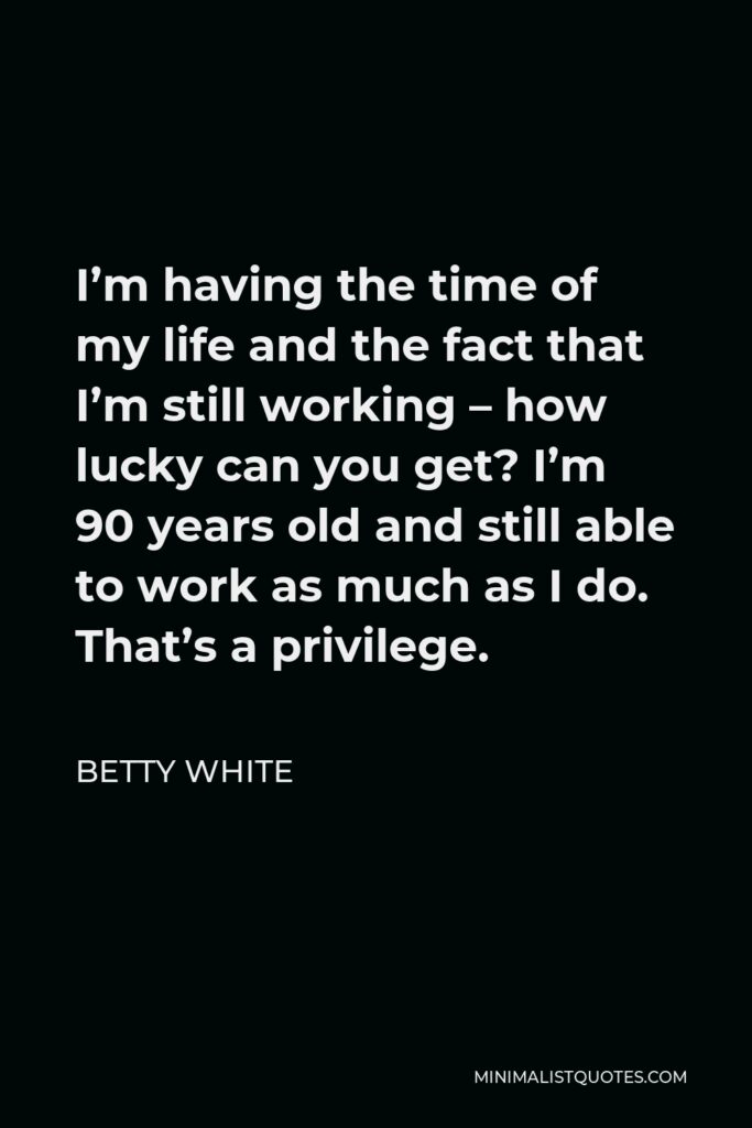 Betty White Quote - I’m having the time of my life and the fact that I’m still working – how lucky can you get? I’m 90 years old and still able to work as much as I do. That’s a privilege.