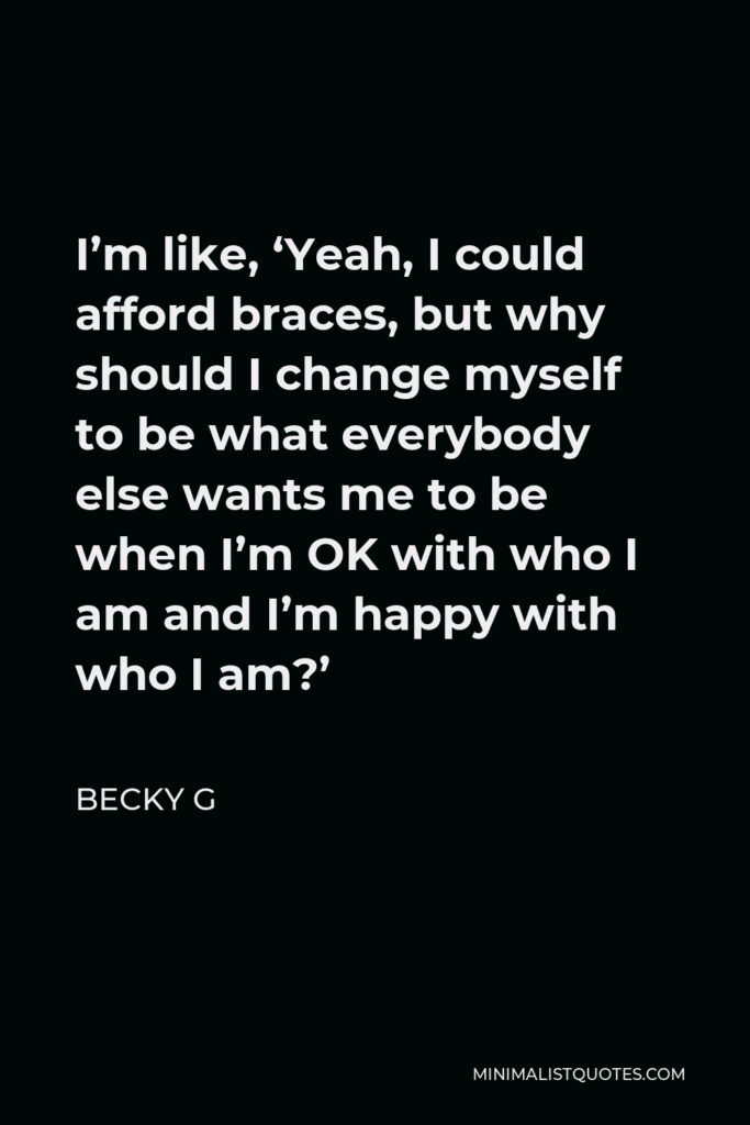 Becky G Quote - I’m like, ‘Yeah, I could afford braces, but why should I change myself to be what everybody else wants me to be when I’m OK with who I am and I’m happy with who I am?’