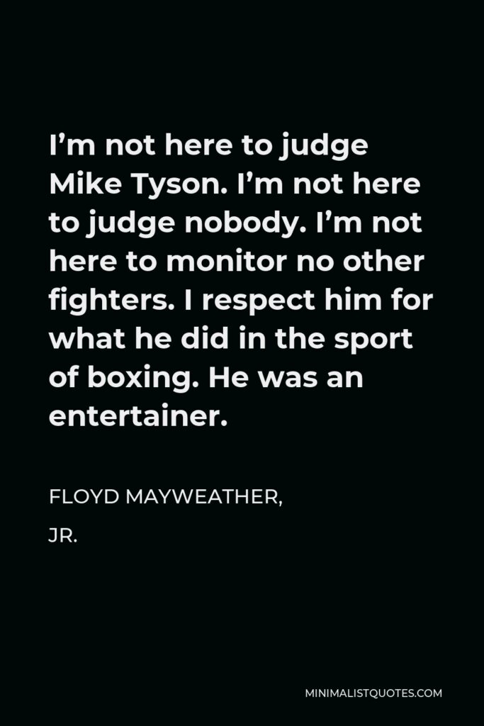 Floyd Mayweather, Jr. Quote - I’m not here to judge Mike Tyson. I’m not here to judge nobody. I’m not here to monitor no other fighters. I respect him for what he did in the sport of boxing. He was an entertainer.
