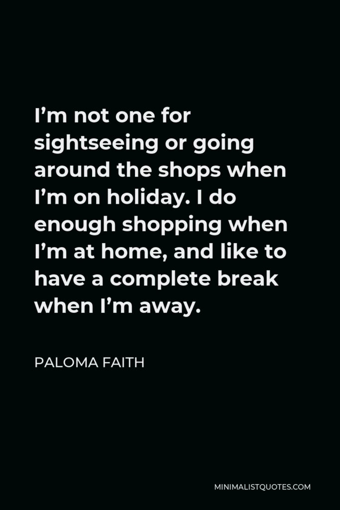 Paloma Faith Quote - I’m not one for sightseeing or going around the shops when I’m on holiday. I do enough shopping when I’m at home, and like to have a complete break when I’m away.