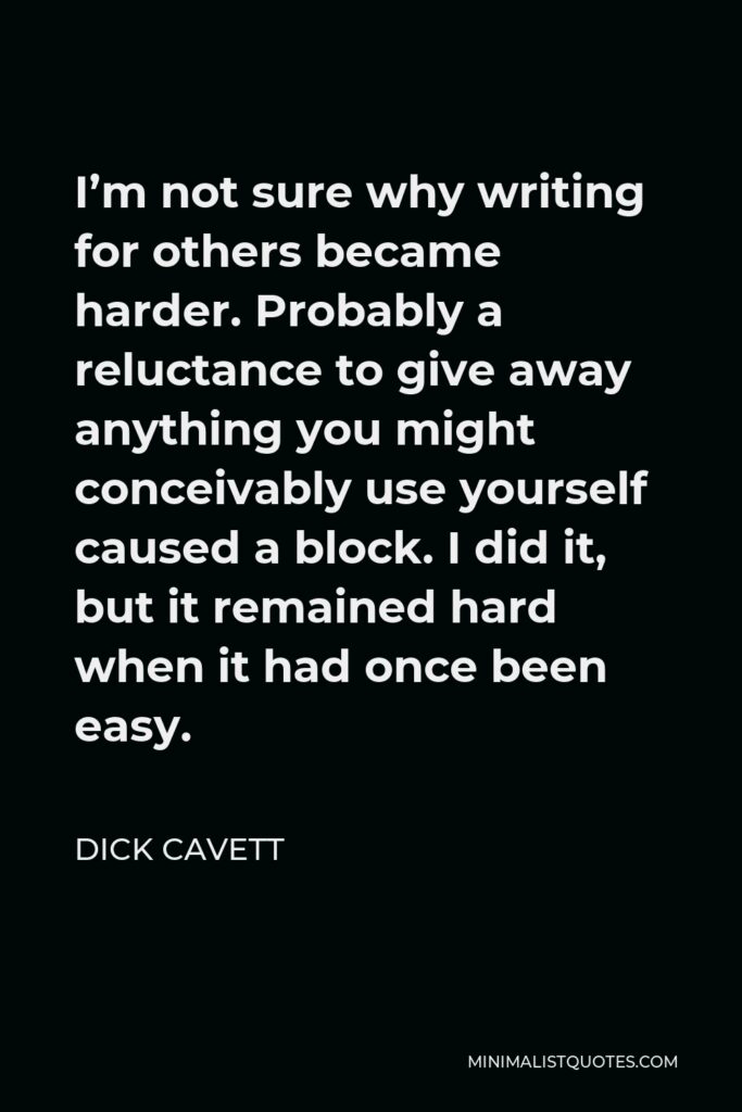Dick Cavett Quote - I’m not sure why writing for others became harder. Probably a reluctance to give away anything you might conceivably use yourself caused a block. I did it, but it remained hard when it had once been easy.